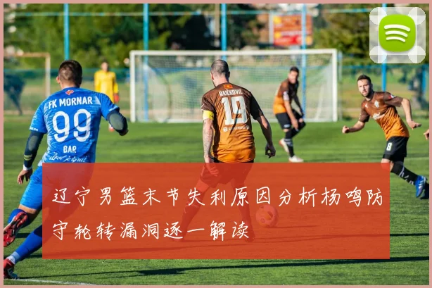 辽宁男篮末节失利原因分析杨鸣防守轮转漏洞逐一解读