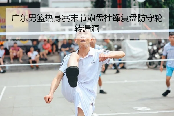 广东男篮热身赛末节崩盘杜锋复盘防守轮转漏洞